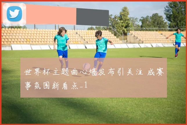 世界杯主题曲心墙发布引关注 成赛事氛围新看点_1