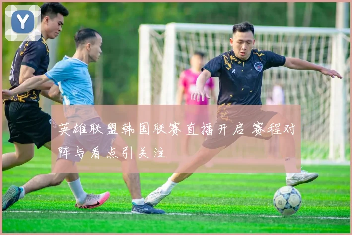 英雄联盟韩国联赛直播开启 赛程对阵与看点引关注