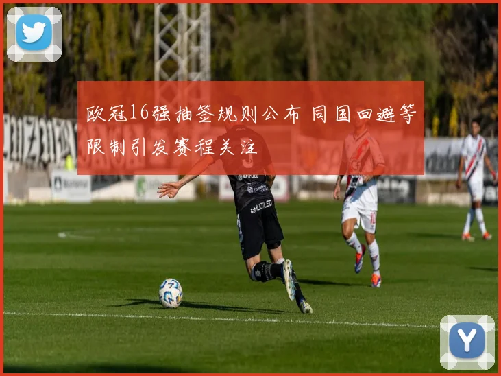 欧冠16强抽签规则公布 同国回避等限制引发赛程关注