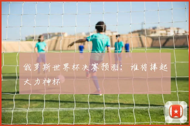 俄罗斯世界杯决赛预测:谁将捧起大力神杯