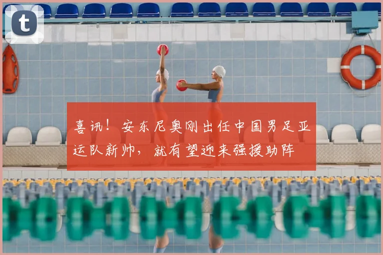 喜讯!安东尼奥刚出任中国男足亚运队新帅,就有望迎来强援助阵