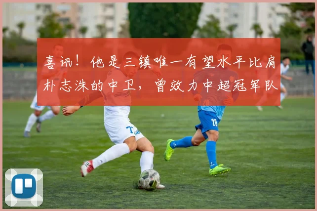 喜讯!他是三镇唯一有望水平比肩朴志洙的中卫,曾效力中超冠军队
