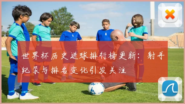 世界杯历史进球排行榜更新:射手纪录与排名变化引发关注
