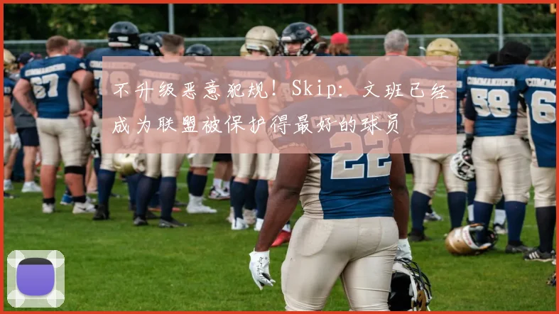 不升级恶意犯规!Skip:文班已经成为联盟被保护得最好的球员