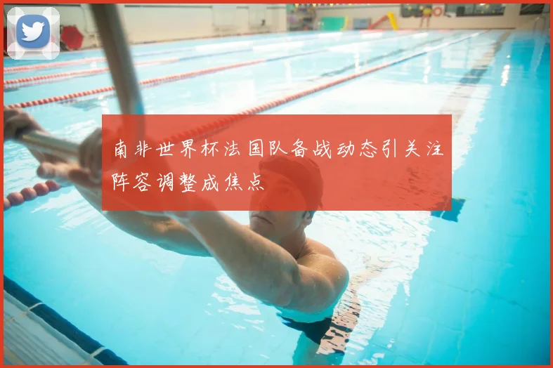 南非世界杯法国队备战动态引关注阵容调整成焦点