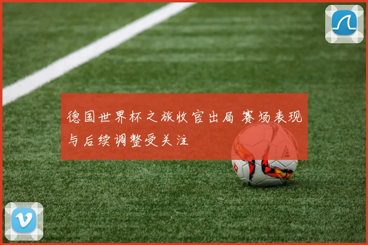 德国世界杯之旅收官出局 赛场表现与后续调整受关注
