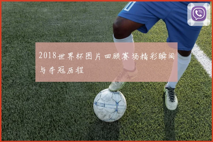 2018世界杯图片回顾赛场精彩瞬间与夺冠历程