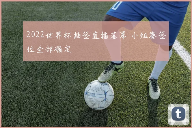 2022世界杯抽签直播落幕 小组赛签位全部确定
