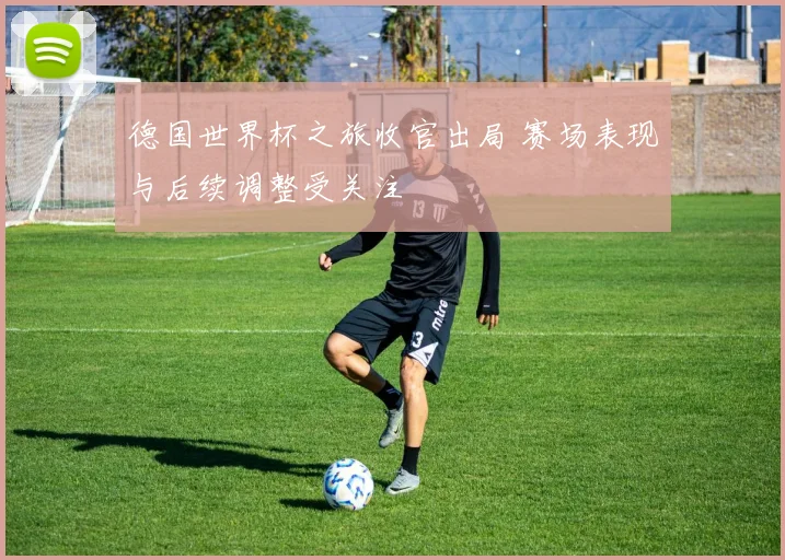 德国世界杯之旅收官出局 赛场表现与后续调整受关注